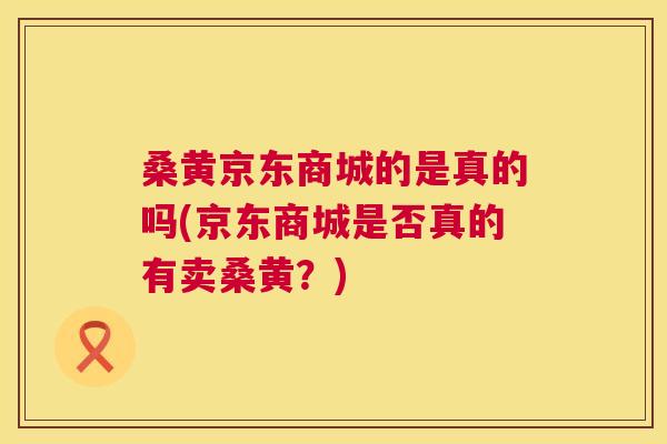 桑黄京东商城的是真的吗(京东商城是否真的有卖桑黄?) 桑黄京东商城的是真的吗(京东商城是否真的有卖桑黄?)