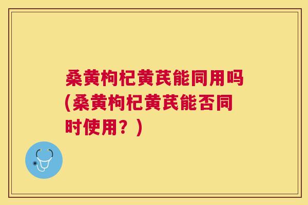 桑黄枸杞黄芪能同用吗(桑黄枸杞黄芪能否同时使用?) 桑黄枸杞黄芪能同用吗(桑黄枸杞黄芪能否同时使用?)