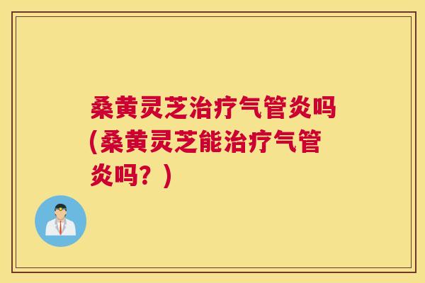 桑黄灵芝气管炎吗(桑黄灵芝能气管炎吗?) 桑黄灵芝气管炎吗(桑黄灵芝能气管炎吗?)