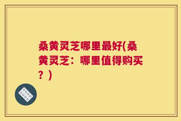 桑黄灵芝哪里好(桑黄灵芝:哪里值得购买?) 桑黄灵芝哪里好(桑黄灵芝:哪里值得购买?)
