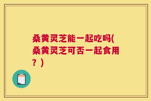 桑黄灵芝能一起吃吗(桑黄灵芝可否一起食用？)
