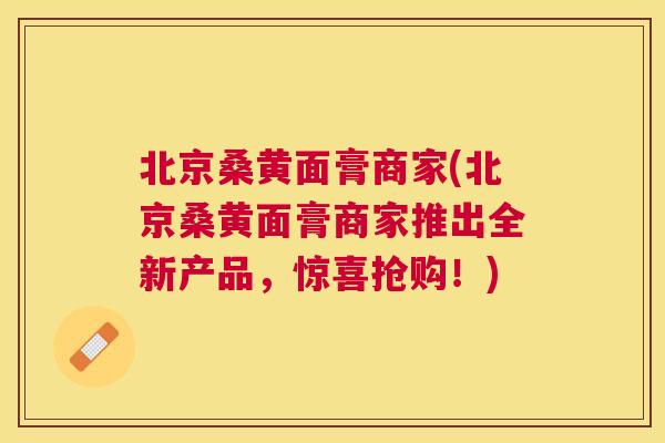 北京桑黄面膏商家(北京桑黄面膏商家推出全新产品,惊喜抢购!) 北京桑黄面膏商家(北京桑黄面膏商家推出全新产品,惊喜抢购!)