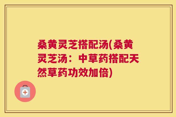 桑黄灵芝搭配汤(桑黄灵芝汤:中草药搭配天然草药功效加倍) 桑黄灵芝搭配汤(桑黄灵芝汤:中草药搭配天然草药功效加倍)