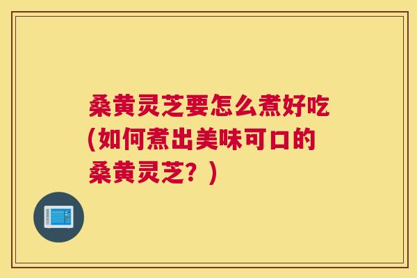 桑黄灵芝要怎么煮好吃(如何煮出美味可口的桑黄灵芝?) 桑黄灵芝要怎么煮好吃(如何煮出美味可口的桑黄灵芝?)