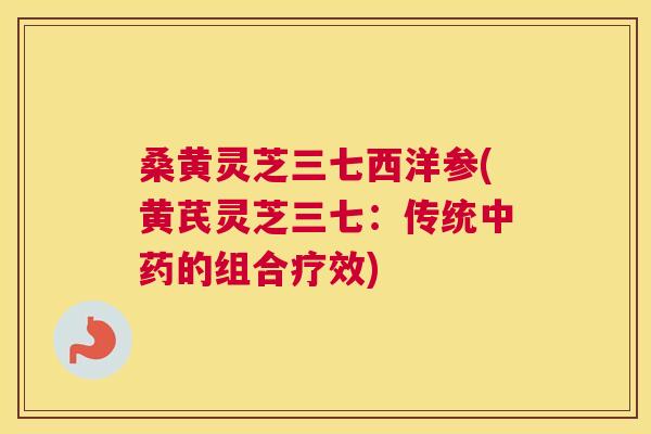 桑黄灵芝三七西洋参(黄芪灵芝三七:传统的组合疗效) 桑黄灵芝三七西洋参(黄芪灵芝三七:传统的组合疗效)
