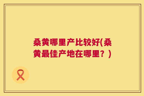 桑黄哪里产比较好(桑黄佳产地在哪里?) 桑黄哪里产比较好(桑黄佳产地在哪里?)