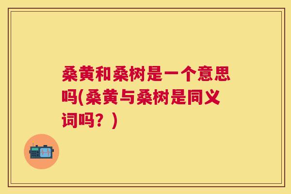 桑黄和桑树是一个意思吗(桑黄与桑树是同义词吗？)