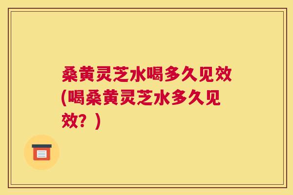 桑黄灵芝水喝多久见效(喝桑黄灵芝水多久见效？)