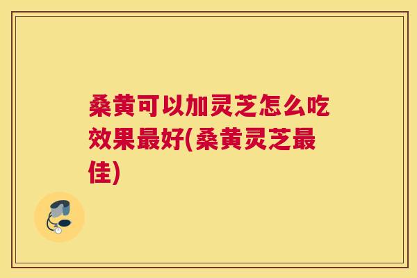 桑黄可以加灵芝怎么吃效果好(桑黄灵芝佳) 桑黄可以加灵芝怎么吃效果好(桑黄灵芝佳)