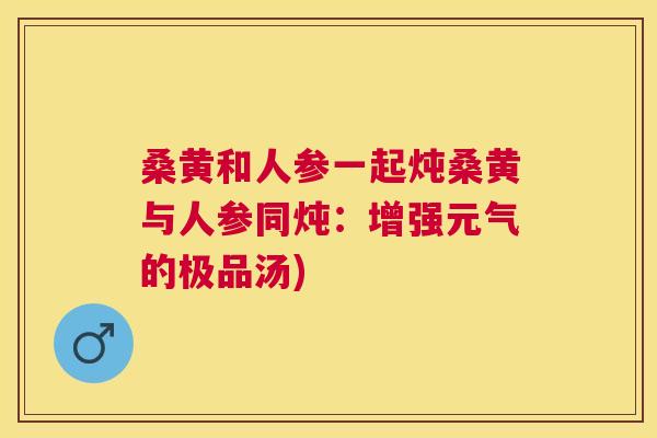 桑黄和人参一起炖桑黄与人参同炖:增强元气的极品汤) 桑黄和人参一起炖桑黄与人参同炖:增强元气的极品汤)