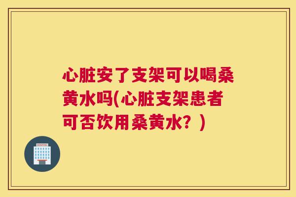 安了支架可以喝桑黄水吗(支架患者可否饮用桑黄水?) 安了支架可以喝桑黄水吗(支架患者可否饮用桑黄水?)