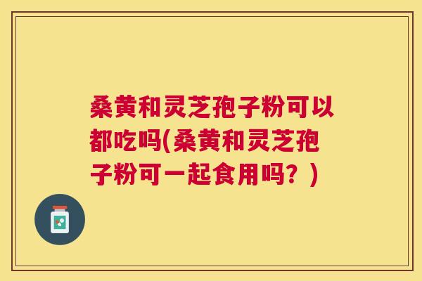 桑黄和灵芝孢子粉可以都吃吗(桑黄和灵芝孢子粉可一起食用吗?) 桑黄和灵芝孢子粉可以都吃吗(桑黄和灵芝孢子粉可一起食用吗?)