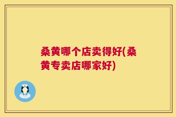 桑黄哪个店卖得好(桑黄专卖店哪家好) 桑黄哪个店卖得好(桑黄专卖店哪家好)