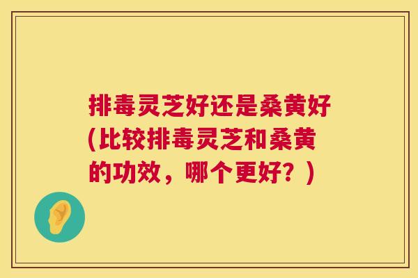 灵芝好还是桑黄好(比较灵芝和桑黄的功效,哪个更好?) 灵芝好还是桑黄好(比较灵芝和桑黄的功效,哪个更好?)