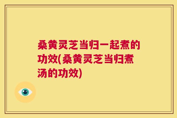 桑黄灵芝当归一起煮的功效(桑黄灵芝当归煮汤的功效) 桑黄灵芝当归一起煮的功效(桑黄灵芝当归煮汤的功效)