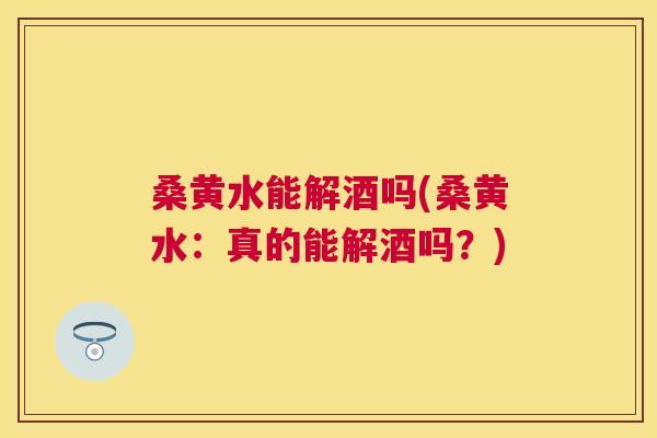桑黄水能解酒吗(桑黄水:真的能解酒吗?) 桑黄水能解酒吗(桑黄水:真的能解酒吗?)