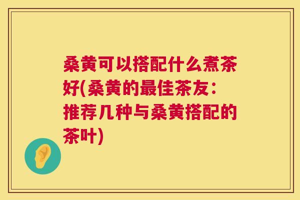 桑黄可以搭配什么煮茶好(桑黄的佳茶友:推荐几种与桑黄搭配的茶叶) 桑黄可以搭配什么煮茶好(桑黄的佳茶友:推荐几种与桑黄搭配的茶叶)