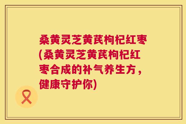 桑黄灵芝黄芪枸杞红枣(桑黄灵芝黄芪枸杞红枣合成的养生方,健康守护你) 桑黄灵芝黄芪枸杞红枣(桑黄灵芝黄芪枸杞红枣合成的养生方,健康守护你)