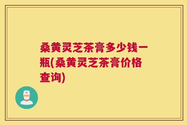 桑黄灵芝茶膏多少钱一瓶(桑黄灵芝茶膏价格查询) 桑黄灵芝茶膏多少钱一瓶(桑黄灵芝茶膏价格查询)