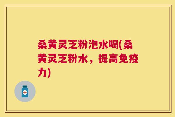桑黄灵芝粉泡水喝(桑黄灵芝粉水,提高力) 桑黄灵芝粉泡水喝(桑黄灵芝粉水,提高力)