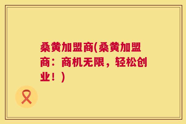 桑黄加盟商(桑黄加盟商:商机无限,轻松创业!) 桑黄加盟商(桑黄加盟商:商机无限,轻松创业!)