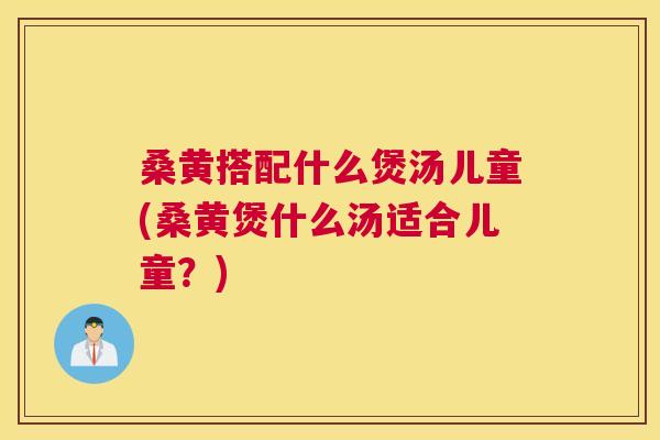 桑黄搭配什么煲汤儿童(桑黄煲什么汤适合儿童?) 桑黄搭配什么煲汤儿童(桑黄煲什么汤适合儿童?)