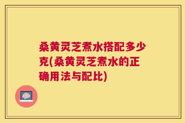 桑黄灵芝煮水搭配多少克(桑黄灵芝煮水的正确用法与配比) 桑黄灵芝煮水搭配多少克(桑黄灵芝煮水的正确用法与配比)