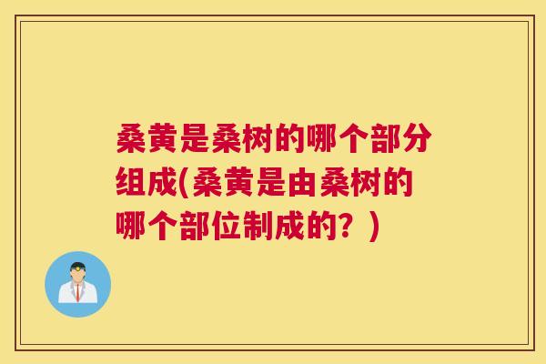 桑黄是桑树的哪个部分组成(桑黄是由桑树的哪个部位制成的?) 桑黄是桑树的哪个部分组成(桑黄是由桑树的哪个部位制成的?)