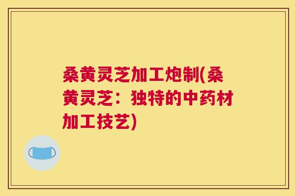 桑黄灵芝加工炮制(桑黄灵芝:独特的材加工技艺) 桑黄灵芝加工炮制(桑黄灵芝:独特的材加工技艺)
