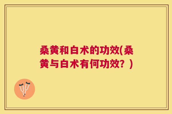 桑黄和白术的功效(桑黄与白术有何功效?) 桑黄和白术的功效(桑黄与白术有何功效?)