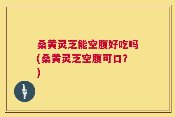 桑黄灵芝能空腹好吃吗(桑黄灵芝空腹可口？)