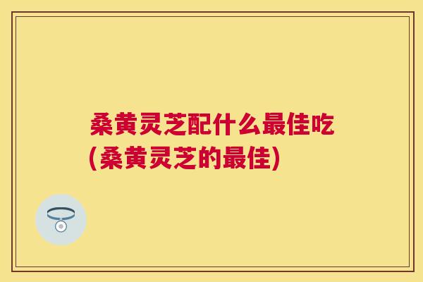 桑黄灵芝配什么佳吃(桑黄灵芝的佳) 桑黄灵芝配什么佳吃(桑黄灵芝的佳)