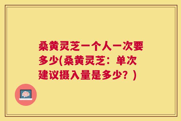 桑黄灵芝一个人一次要多少(桑黄灵芝:单次建议摄入量是多少?) 桑黄灵芝一个人一次要多少(桑黄灵芝:单次建议摄入量是多少?)