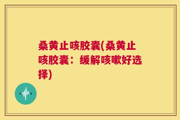桑黄止咳胶囊(桑黄止咳胶囊:缓解好选择) 桑黄止咳胶囊(桑黄止咳胶囊:缓解好选择)