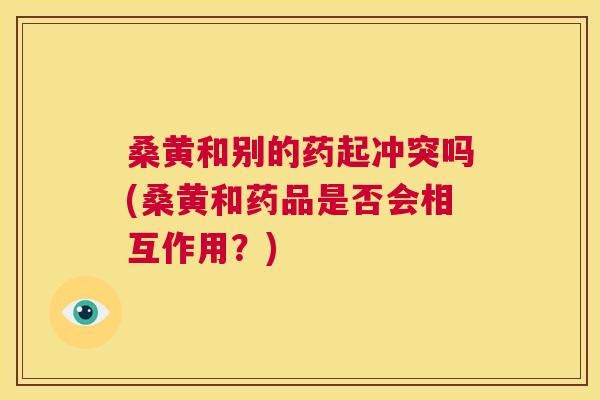 桑黄和别的药起冲突吗(桑黄和药品是否会相互作用?) 桑黄和别的药起冲突吗(桑黄和药品是否会相互作用?)