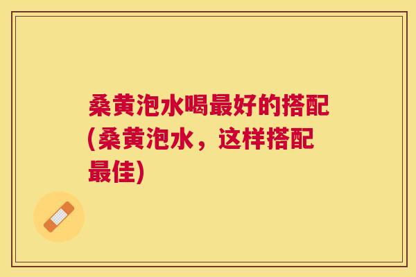桑黄泡水喝好的搭配(桑黄泡水,这样搭配佳) 桑黄泡水喝好的搭配(桑黄泡水,这样搭配佳)