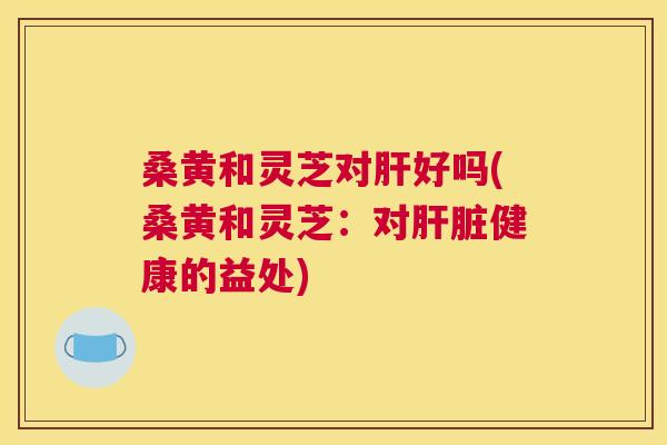 桑黄和灵芝对好吗(桑黄和灵芝:对健康的益处) 桑黄和灵芝对好吗(桑黄和灵芝:对健康的益处)