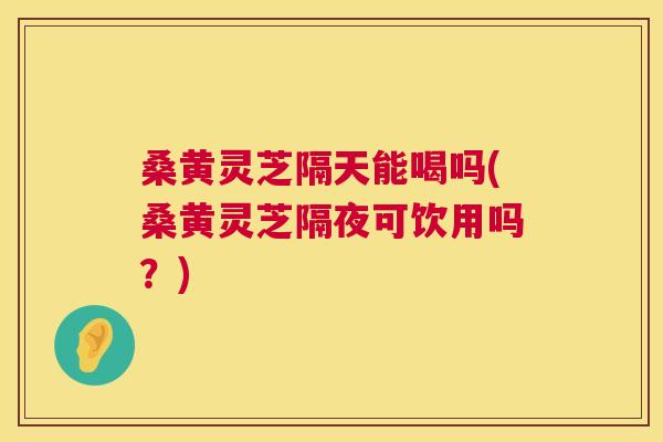 桑黄灵芝隔天能喝吗(桑黄灵芝隔夜可饮用吗?) 桑黄灵芝隔天能喝吗(桑黄灵芝隔夜可饮用吗?)