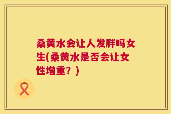 桑黄水会让人发胖吗女生(桑黄水是否会让女性增重?) 桑黄水会让人发胖吗女生(桑黄水是否会让女性增重?)