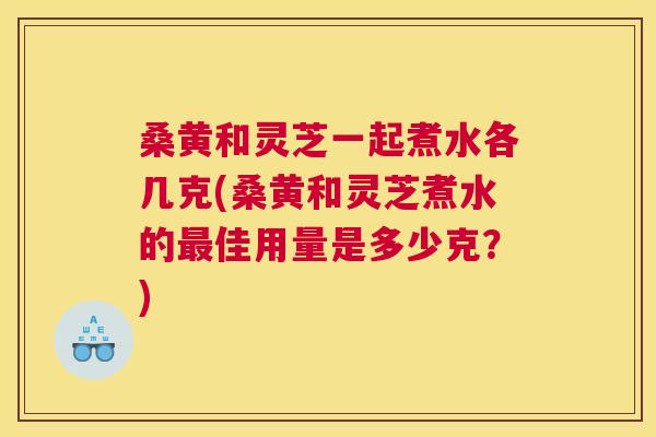 桑黄和灵芝一起煮水各几克(桑黄和灵芝煮水的佳用量是多少克?) 桑黄和灵芝一起煮水各几克(桑黄和灵芝煮水的佳用量是多少克?)