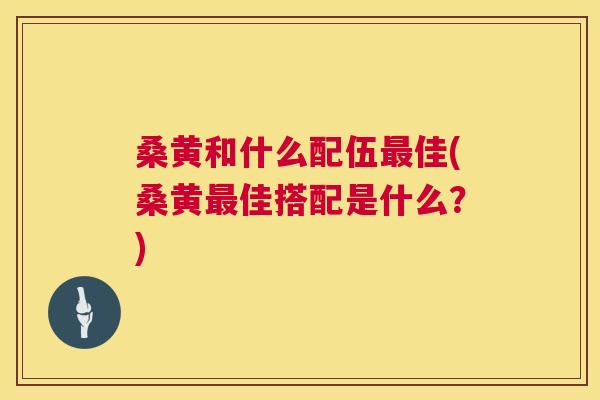 桑黄和什么配伍佳(桑黄佳搭配是什么?) 桑黄和什么配伍佳(桑黄佳搭配是什么?)
