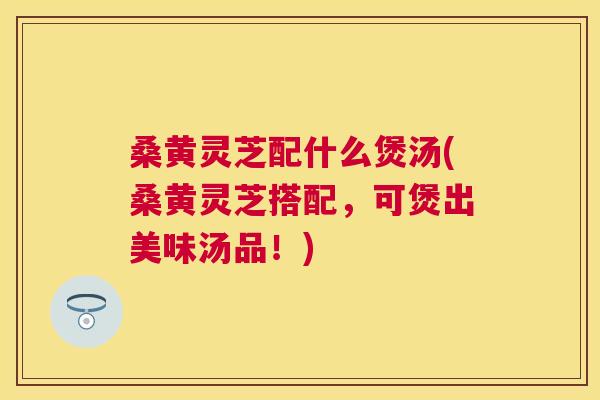 桑黄灵芝配什么煲汤(桑黄灵芝搭配,可煲出美味汤品!) 桑黄灵芝配什么煲汤(桑黄灵芝搭配,可煲出美味汤品!)