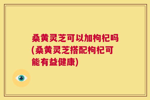 桑黄灵芝可以加枸杞吗(桑黄灵芝搭配枸杞可能有益健康) 桑黄灵芝可以加枸杞吗(桑黄灵芝搭配枸杞可能有益健康)