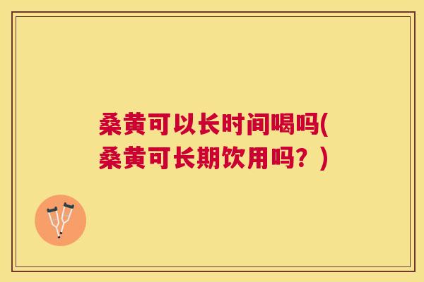 桑黄可以长时间喝吗(桑黄可长期饮用吗？)