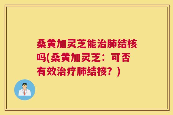 桑黄加灵芝能结核吗(桑黄加灵芝:可否有效结核?) 桑黄加灵芝能结核吗(桑黄加灵芝:可否有效结核?)