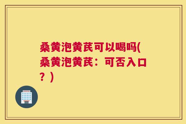 桑黄泡黄芪可以喝吗(桑黄泡黄芪:可否入口?) 桑黄泡黄芪可以喝吗(桑黄泡黄芪:可否入口?)