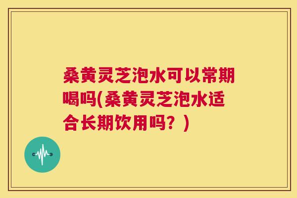 桑黄灵芝泡水可以常期喝吗(桑黄灵芝泡水适合长期饮用吗?) 桑黄灵芝泡水可以常期喝吗(桑黄灵芝泡水适合长期饮用吗?)
