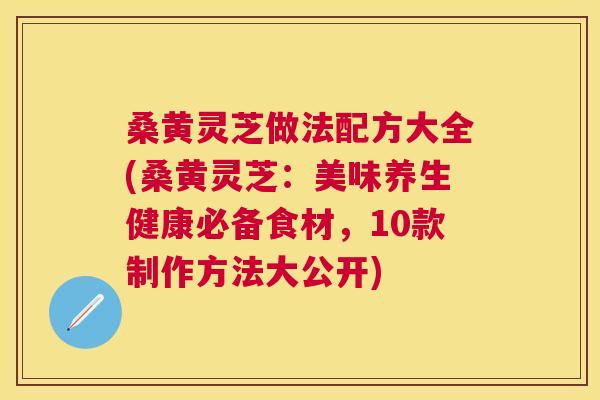 桑黄灵芝做法配方大全(桑黄灵芝:美味养生健康必备食材,10款制作方法大公开) 桑黄灵芝做法配方大全(桑黄灵芝:美味养生健康必备食材,10款制作方法大公开)