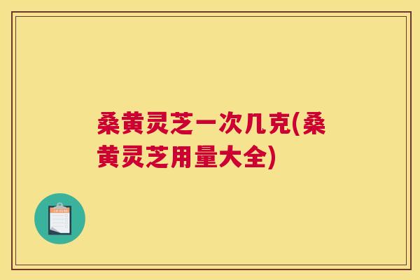 桑黄灵芝一次几克(桑黄灵芝用量大全) 桑黄灵芝一次几克(桑黄灵芝用量大全)