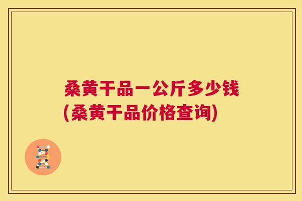 桑黄干品一公斤多少钱(桑黄干品价格查询) 桑黄干品一公斤多少钱(桑黄干品价格查询)